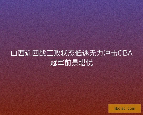 山西近四战三败状态低迷无力冲击CBA冠军前景堪忧