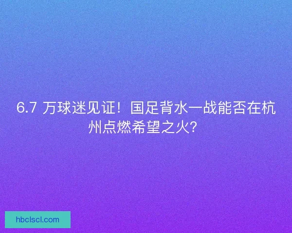 6.7 万球迷见证！国足背水一战能否在杭州点燃希望之火？