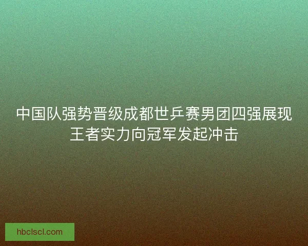 中国队强势晋级成都世乒赛男团四强展现王者实力向冠军发起冲击
