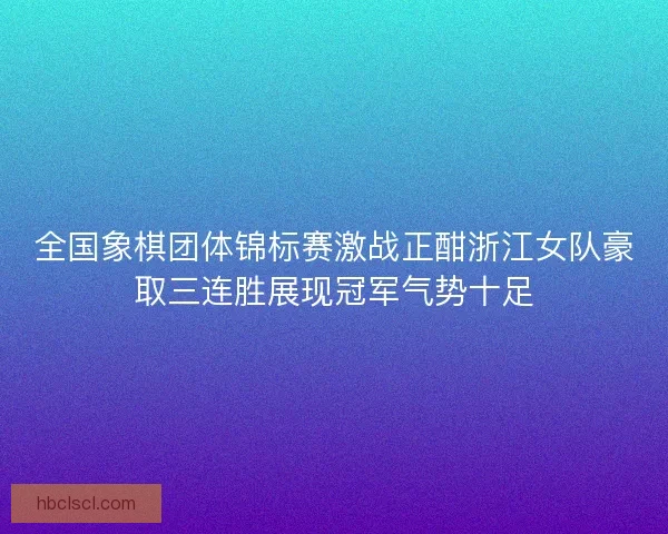 全国象棋团体锦标赛激战正酣浙江女队豪取三连胜展现冠军气势十足