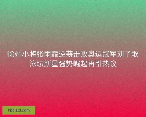 徐州小将张雨霏逆袭击败奥运冠军刘子歌泳坛新星强势崛起再引热议
