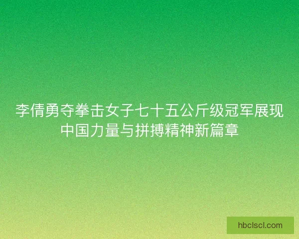 李倩勇夺拳击女子七十五公斤级冠军展现中国力量与拼搏精神新篇章